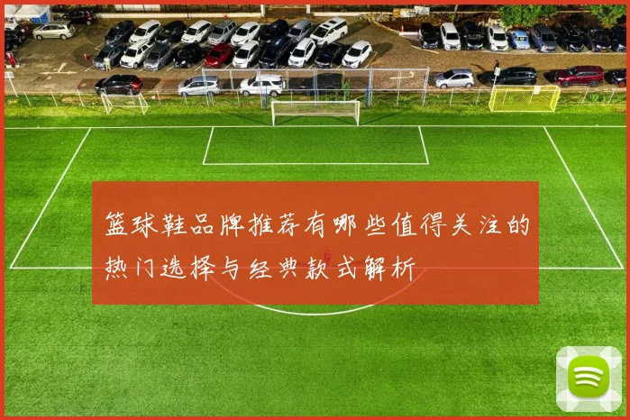 篮球鞋品牌推荐有哪些值得关注的热门选择与经典款式解析