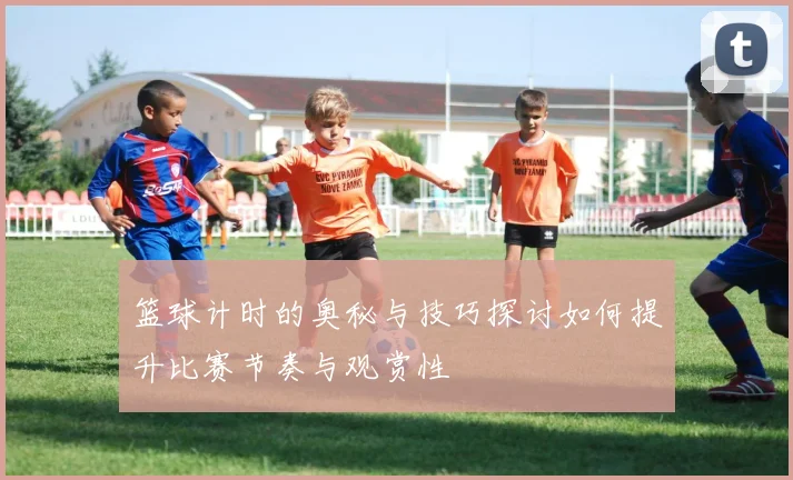 篮球计时的奥秘与技巧探讨如何提升比赛节奏与观赏性