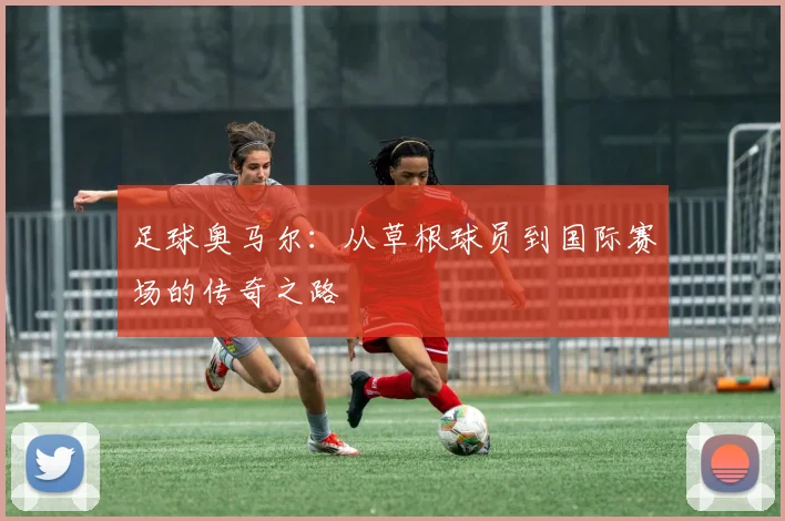 足球奥马尔：从草根球员到国际赛场的传奇之路